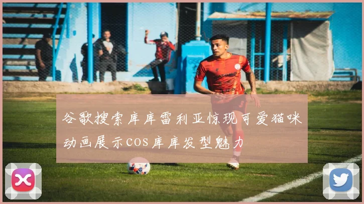 谷歌搜索库库雷利亚惊现可爱猫咪动画展示cos库库发型魅力