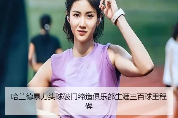 哈兰德暴力头球破门缔造俱乐部生涯三百球里程碑