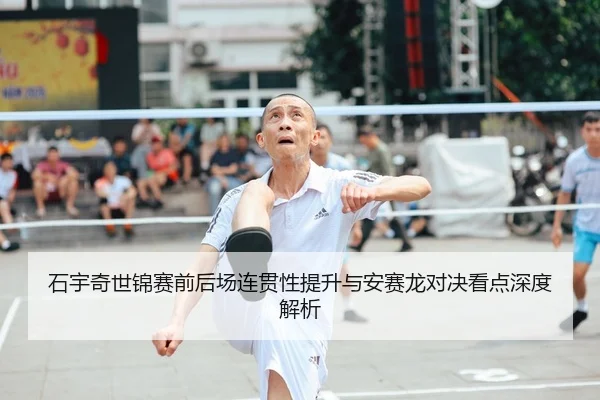 石宇奇世锦赛前后场连贯性提升与安赛龙对决看点深度解析